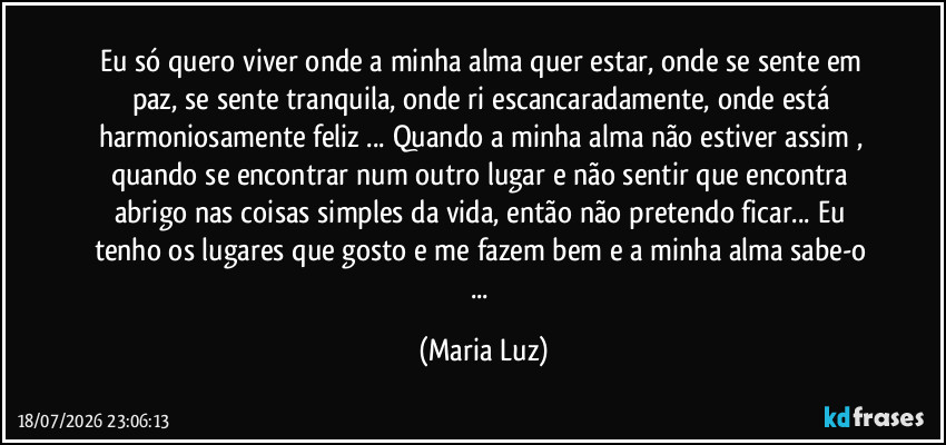 Eu só quero viver onde a minha alma quer estar, onde se sente em paz, se sente tranquila, onde ri escancaradamente, onde está harmoniosamente feliz ... Quando a minha alma não estiver assim , quando se encontrar num outro lugar e não sentir que encontra abrigo nas coisas simples da vida, então não pretendo ficar... Eu tenho os lugares que gosto e me fazem bem e a minha alma sabe-o ... (Maria Luz)