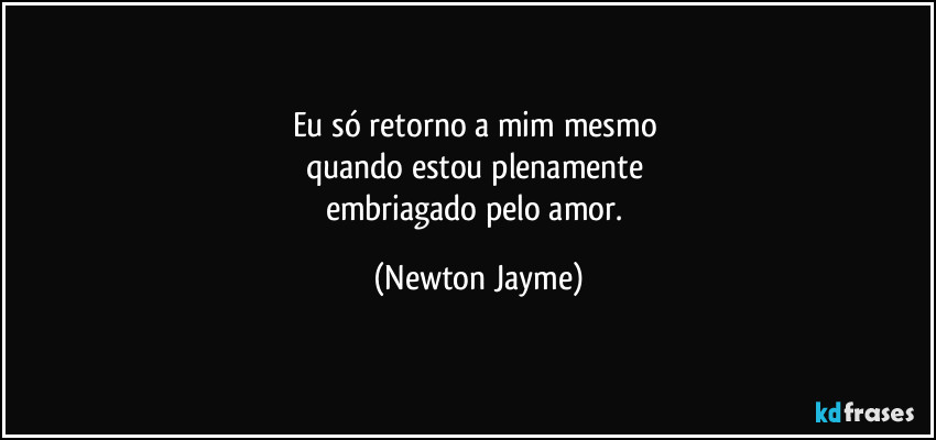 Eu só retorno a mim mesmo 
quando estou plenamente 
embriagado pelo amor. (Newton Jayme)