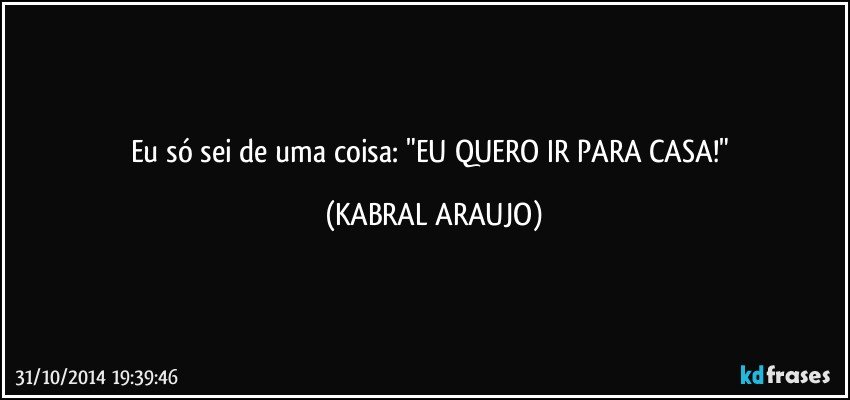 Eu só sei de uma coisa: "EU QUERO IR PARA CASA!" (KABRAL ARAUJO)