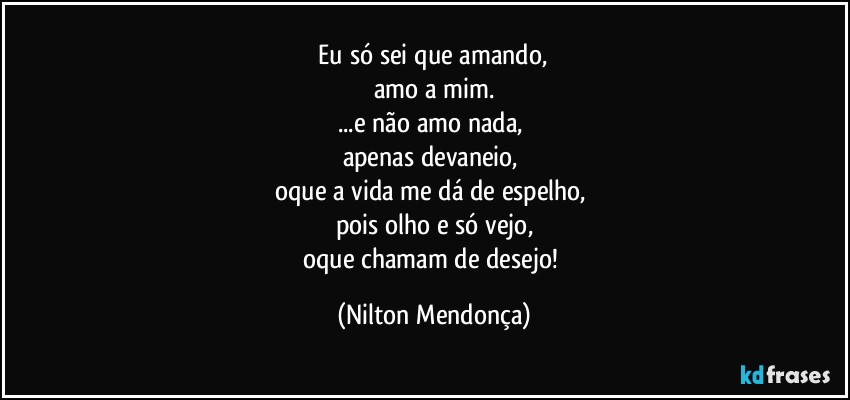 ⁠Eu só sei que amando, 
amo a mim.
...e não amo nada, 
apenas devaneio, 
oque a vida me dá de espelho, 
pois olho e só vejo,
oque chamam de desejo! (Nilton Mendonça)