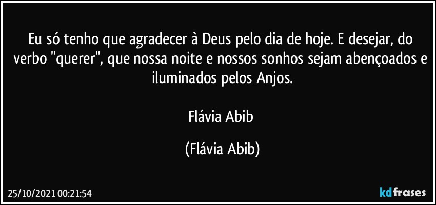 Eu só tenho que agradecer à Deus pelo dia de hoje. E desejar, do verbo "querer", que nossa noite e nossos sonhos sejam abençoados e iluminados pelos Anjos.

Flávia Abib (Flávia Abib)