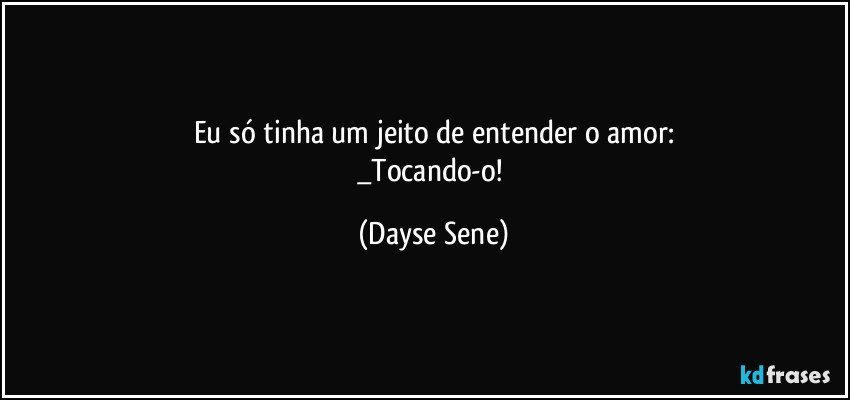 Eu só tinha um jeito de entender o amor:
_Tocando-o! (Dayse Sene)