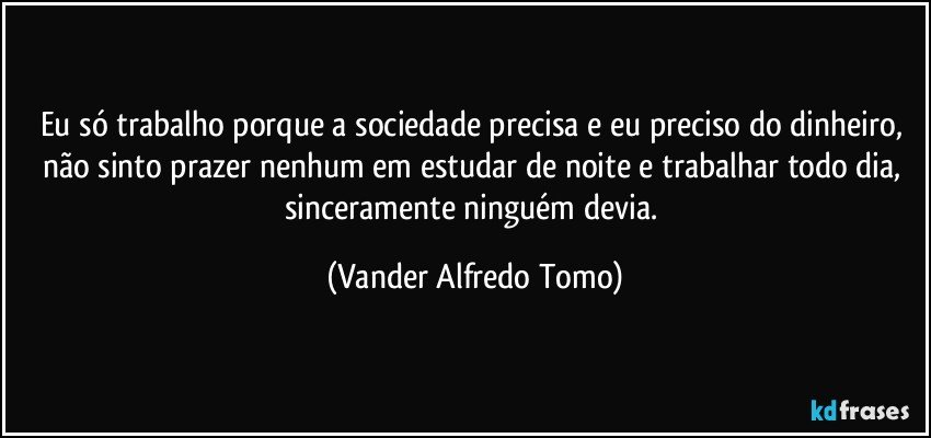 Eu só trabalho porque a sociedade precisa e eu preciso do dinheiro, não sinto prazer nenhum em estudar de noite e trabalhar todo dia, sinceramente ninguém devia. (Vander Alfredo Tomo)