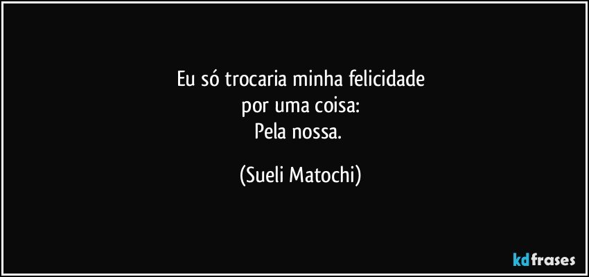 Eu só trocaria minha felicidade
 por uma coisa: 
Pela nossa. (Sueli Matochi)