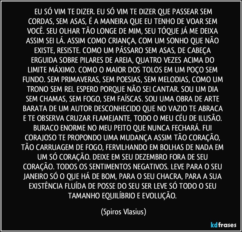⁠EU SÓ VIM TE DIZER. EU SÓ VIM TE DIZER QUE PASSEAR SEM CORDAS, SEM ASAS, É A MANEIRA QUE EU TENHO DE VOAR SEM VOCÊ. SEU OLHAR TÃO LONGE DE MIM, SEU TÓQUE JÁ ME DEIXA ASSIM SEI LÁ. ASSIM COMO  CRIANÇA, COM UM SONHO QUE NÃO EXISTE, RESISTE. COMO UM PÁSSARO SEM ASAS, DE CABEÇA ERGUIDA SOBRE PILARES DE AREIA, QUATRO VEZES ACIMA DO LIMITE MÁXIMO. COMO O MAIOR DOS TOLOS EM UM POÇO SEM FUNDO. SEM PRIMAVERAS, SEM POESIAS, SEM MELODIAS, COMO UM TRONO SEM REI. ESPERO PORQUE NÃO SEI CANTAR. SOU UM DIA SEM CHAMAS, SEM FOGO, SEM FAÍSCAS. SOU UMA OBRA DE ARTE BARATA DE UM AUTOR DESCONHECIDO QUE NO VAZIO TE ABRACA E TE OBSERVA CRUZAR FLAMEJANTE, TODO O MEU CÉU DE ILUSÃO. BURACO ENORME NO MEU PEITO QUE NUNCA FECHARÁ. FUI CORAJOSO TE PROPONDO UMA MUDANÇA ASSIM TÃO CORAÇÃO, TÃO CARRUAGEM DE FOGO, FERVILHANDO EM BOLHAS DE NADA EM UM SÓ CORAÇÃO. DEIXE EM SEU DEZEMBRO FORA DE SEU CORAÇÃO. TODOS OS SENTIMENTOS NEGATIVOS. LEVE PARA O SEU JANEIRO SÓ O QUE HÁ DE BOM, PARA O SEU CHACRA, PARA A SUA EXISTÊNCIA FLUÍDA DE POSSE DO SEU SER LEVE SÓ TODO O SEU TAMANHO EQUILÍBRIO E EVOLUÇÃO. (Spiros Vlasius)