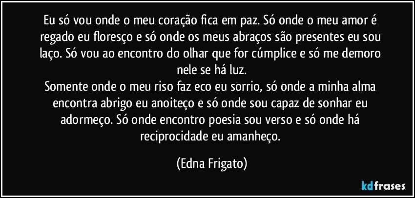 Eu só vou onde o meu coração fica em paz. Só onde o meu amor é regado eu floresço e só onde os meus abraços são presentes eu sou laço. Só vou ao encontro do olhar que for cúmplice e só me demoro nele se há luz.
Somente onde o meu riso faz eco eu sorrio, só onde a minha alma encontra abrigo eu anoiteço e só onde sou capaz de sonhar eu adormeço. Só onde encontro poesia sou verso e só onde há reciprocidade eu amanheço. (Edna Frigato)