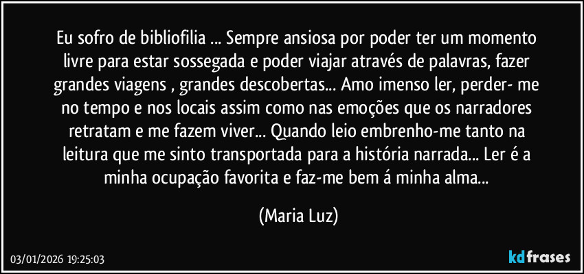 Eu sofro de bibliofilia ... Sempre ansiosa por poder ter um momento livre para estar sossegada e poder viajar através de palavras, fazer grandes viagens , grandes descobertas... Amo imenso ler, perder- me no tempo e nos locais assim como nas emoções que os narradores retratam e me fazem viver... Quando leio embrenho-me tanto na leitura que me sinto transportada para a história narrada... Ler é a minha ocupação favorita e faz-me bem á minha alma... (Maria Luz)