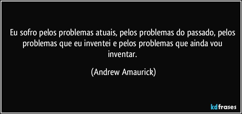 Eu sofro pelos problemas atuais, pelos problemas do passado, pelos problemas que eu inventei e pelos problemas que ainda vou inventar. (Andrew Amaurick)