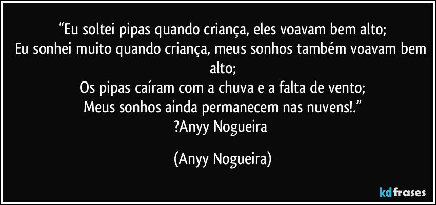 “Eu soltei pipas quando criança, eles voavam bem alto;
Eu sonhei muito quando criança, meus sonhos também voavam bem alto;
Os pipas caíram com a chuva e a falta de vento;
Meus sonhos ainda permanecem  nas nuvens!.”
?Anyy Nogueira (Anyy Nogueira)