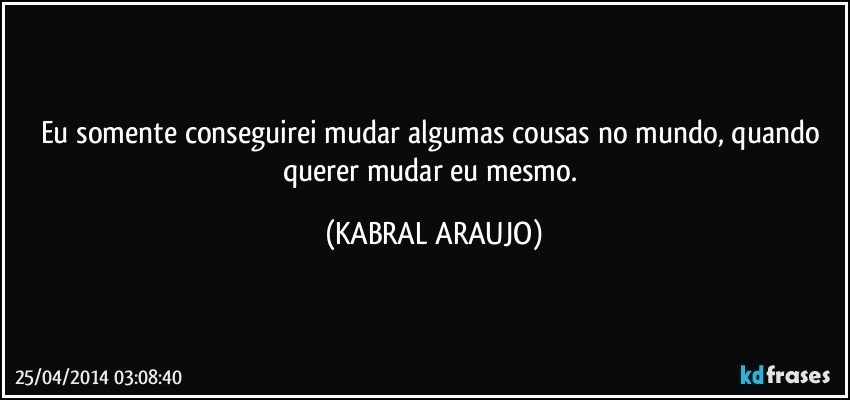 Eu somente conseguirei mudar algumas cousas no mundo, quando querer mudar eu mesmo. (KABRAL ARAUJO)