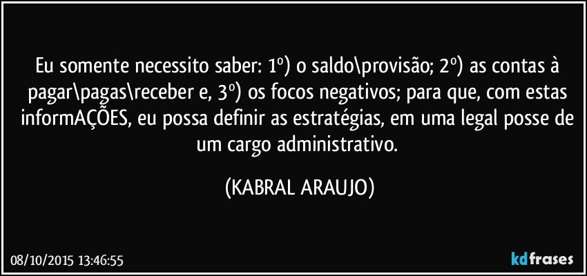 Eu somente necessito saber: 1º) o saldo\provisão; 2º) as contas à pagar\pagas\receber e, 3º) os focos negativos; para que, com estas informAÇÕES, eu possa definir as estratégias, em uma legal posse de um cargo administrativo. (KABRAL ARAUJO)