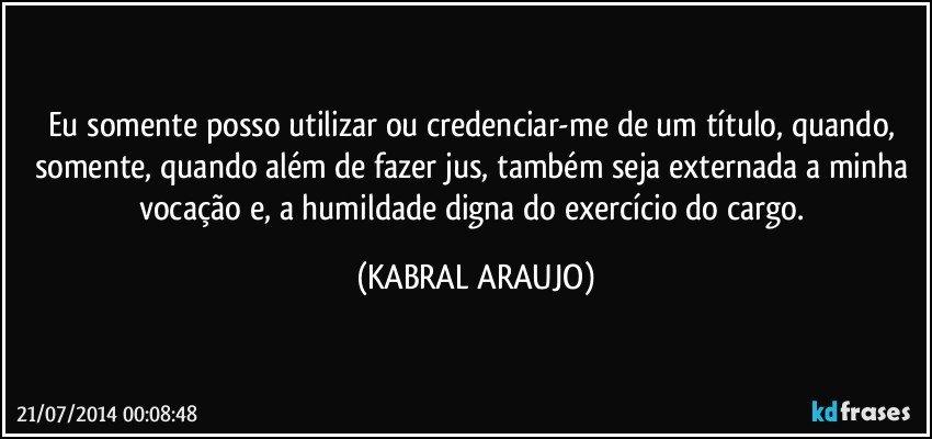 Eu somente posso utilizar ou credenciar-me de um título, quando, somente, quando além de fazer jus, também seja externada a minha vocação e, a humildade digna do exercício do cargo. (KABRAL ARAUJO)