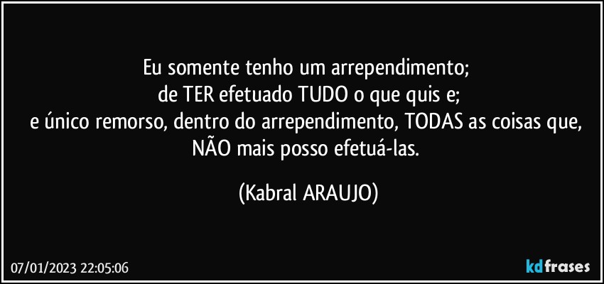 Eu somente tenho um arrependimento; 
de TER efetuado TUDO o que quis e;
e único remorso, dentro do arrependimento, TODAS as coisas que, NÃO mais posso efetuá-las. (KABRAL ARAUJO)