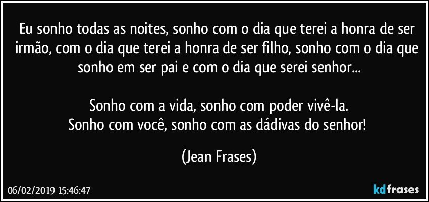 Eu sonho todas as noites, sonho com o dia que terei a honra de ser irmão, com o dia que terei a honra de ser filho, sonho com o dia que sonho em ser pai e com o dia que serei senhor...

Sonho com a vida, sonho com poder vivê-la.
Sonho com você, sonho com as dádivas do senhor! (Jean Frases)