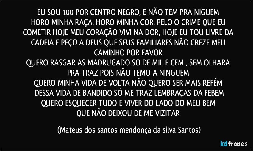EU SOU 100 POR CENTRO NEGRO, E NÃO TEM PRA NIGUEM
HORO MINHA RAÇA, HORO MINHA COR, PELO O CRIME QUE EU COMETIR HOJE MEU CORAÇÃO VIVI NA DOR, HOJE EU TOU LIVRE DA CADEIA E PEÇO A DEUS QUE SEUS FAMILIARES NÃO CREZE MEU CAMINHO POR FAVOR
QUERO RASGAR AS MADRUGADO SO DE MIL E CEM , SEM OLHARA PRA TRAZ POIS NÃO TEMO A NINGUEM
QUERO MINHA VIDA DE VOLTA NÃO QUERO SER MAIS REFÉM
DESSA VIDA DE BANDIDO SÓ ME TRAZ LEMBRAÇAS DA FEBEM
QUERO ESQUECER TUDO E VIVER DO LADO DO MEU BEM
QUE NÃO DEIXOU DE ME VIZITAR (Mateus dos santos mendonça da silva Santos)