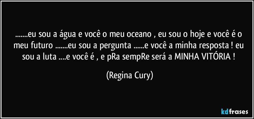 ...eu sou a água e você o meu oceano , eu sou o hoje e você é o meu futuro ...eu sou a pergunta ...e você a minha resposta ! eu sou a luta ...e você é , e  pRa sempRe  será  a MINHA VITÓRIA ! (Regina Cury)