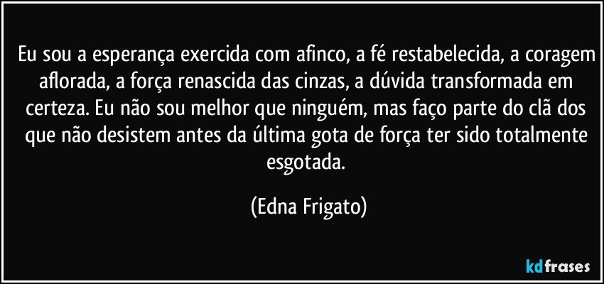 Eu sou a esperança exercida com afinco, a fé restabelecida, a coragem aflorada, a força renascida das cinzas, a dúvida transformada em certeza. Eu não sou melhor que ninguém, mas faço parte do clã dos que não desistem antes da última gota de força ter sido totalmente esgotada. (Edna Frigato)