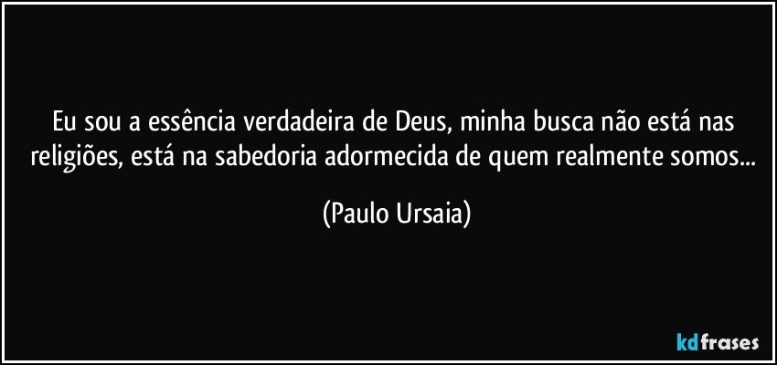 Eu sou a essência verdadeira de Deus, minha busca não está nas religiões, está na sabedoria adormecida de quem realmente somos... (Paulo Ursaia)