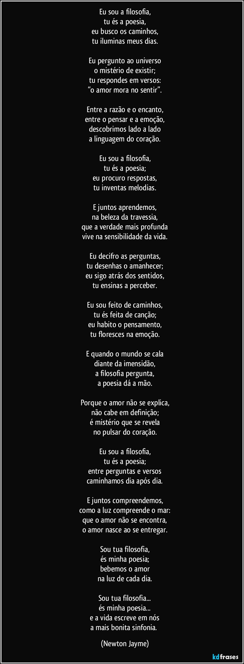 Eu sou a filosofia,
tu és a poesia,
eu busco os caminhos,
tu iluminas meus dias.

Eu pergunto ao universo
o mistério de existir;
tu respondes em versos:
“o amor mora no sentir”.

Entre a razão e o encanto,
entre o pensar e a emoção,
descobrimos lado a lado
a linguagem do coração.

Eu sou a filosofia,
tu és a poesia;
eu procuro respostas,
tu inventas melodias.

E juntos aprendemos,
na beleza da travessia,
que a verdade mais profunda
vive na sensibilidade da vida.

Eu decifro as perguntas,
tu desenhas o amanhecer;
eu sigo atrás dos sentidos,
tu ensinas a perceber.

Eu sou feito de caminhos,
tu és feita de canção;
eu habito o pensamento,
tu floresces na emoção.

E quando o mundo se cala
diante da imensidão,
a filosofia pergunta,
a poesia dá a mão.

Porque o amor não se explica,
não cabe em definição;
é mistério que se revela
no pulsar do coração.

Eu sou a filosofia,
tu és a poesia;
entre perguntas e versos
caminhamos dia após dia.

E juntos compreendemos,
como a luz compreende o mar:
que o amor não se encontra,
o amor nasce ao se entregar.

Sou tua filosofia,
és minha poesia;
bebemos o amor
na luz de cada dia.

Sou tua filosofia...
és minha poesia...
e a vida escreve em nós
a mais bonita sinfonia. (Newton Jayme)