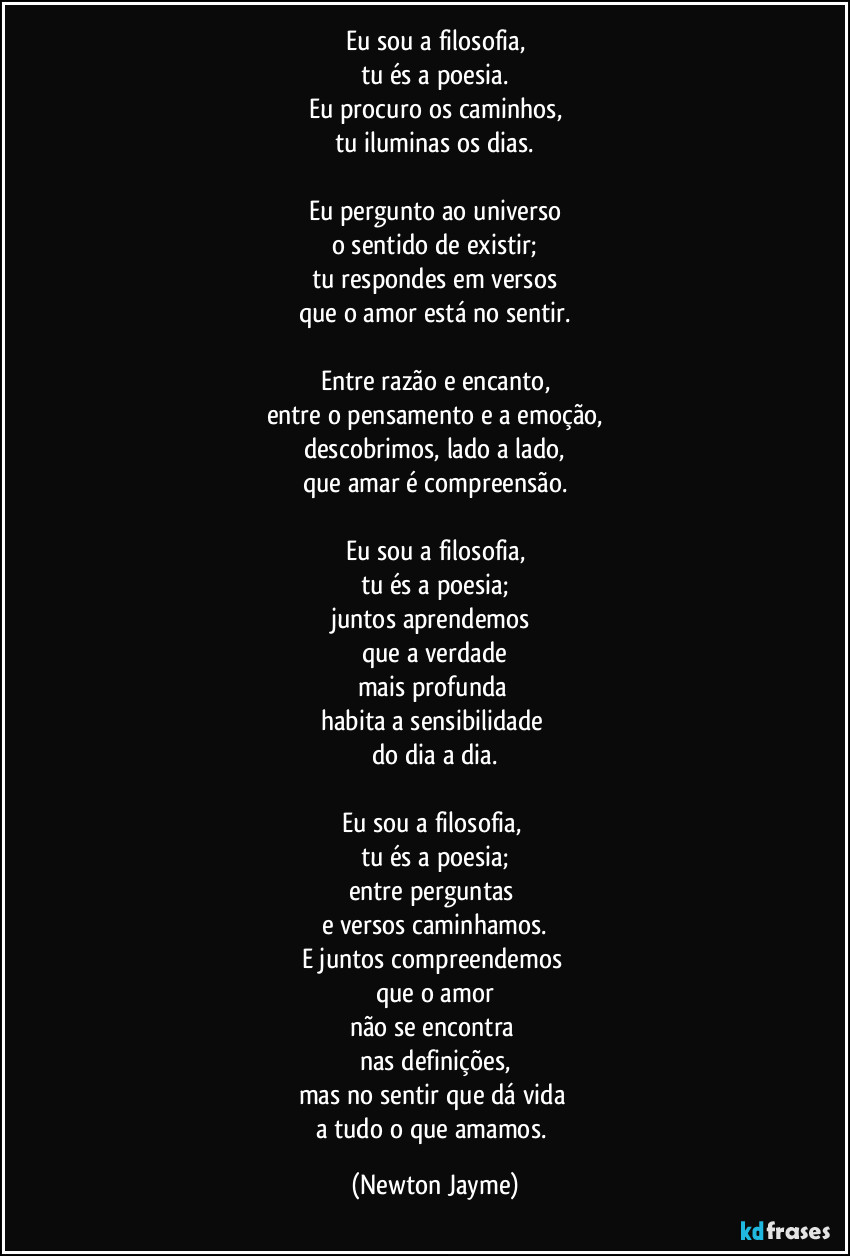 Eu sou a filosofia,
tu és a poesia.
Eu procuro os caminhos,
tu iluminas os dias.

Eu pergunto ao universo
o sentido de existir;
tu respondes em versos
que o amor está no sentir.

Entre razão e encanto,
entre o pensamento e a emoção,
descobrimos, lado a lado,
que amar é compreensão.

Eu sou a filosofia,
tu és a poesia;
juntos aprendemos 
que a verdade
mais profunda 
habita a sensibilidade 
do dia a dia.

Eu sou a filosofia, 
tu és a poesia;
entre perguntas 
e versos caminhamos.
E juntos compreendemos 
que o amor
não se encontra 
nas definições,
mas no sentir que dá vida 
a tudo o que amamos. (Newton Jayme)