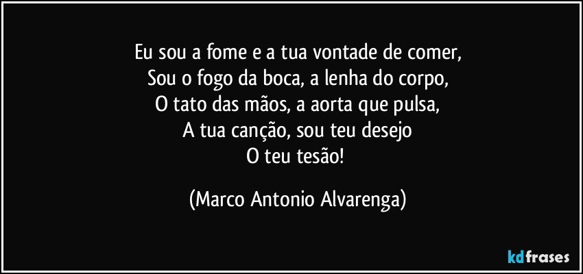 Eu sou a fome e a tua vontade de comer,
Sou o fogo da boca, a lenha do corpo,
O tato das mãos, a aorta que pulsa,
A tua canção, sou teu desejo
O teu tesão! (Marco Antonio Alvarenga)