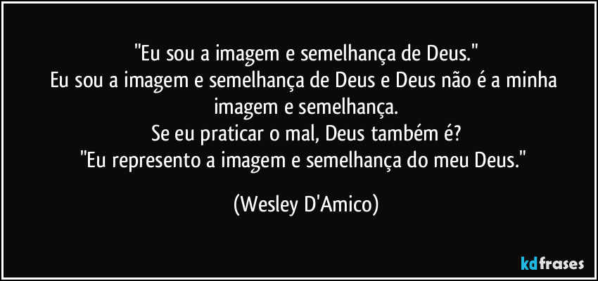 "Eu sou a imagem e semelhança de Deus."
Eu sou a imagem e semelhança de Deus e Deus não é a minha imagem e semelhança.
Se eu praticar o mal, Deus também é?
"Eu represento a imagem e semelhança do meu Deus." (Wesley D'Amico)