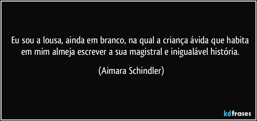 Eu sou a lousa, ainda em branco, na qual a criança ávida que habita em mim almeja escrever a sua magistral e inigualável história. (Aimara Schindler)