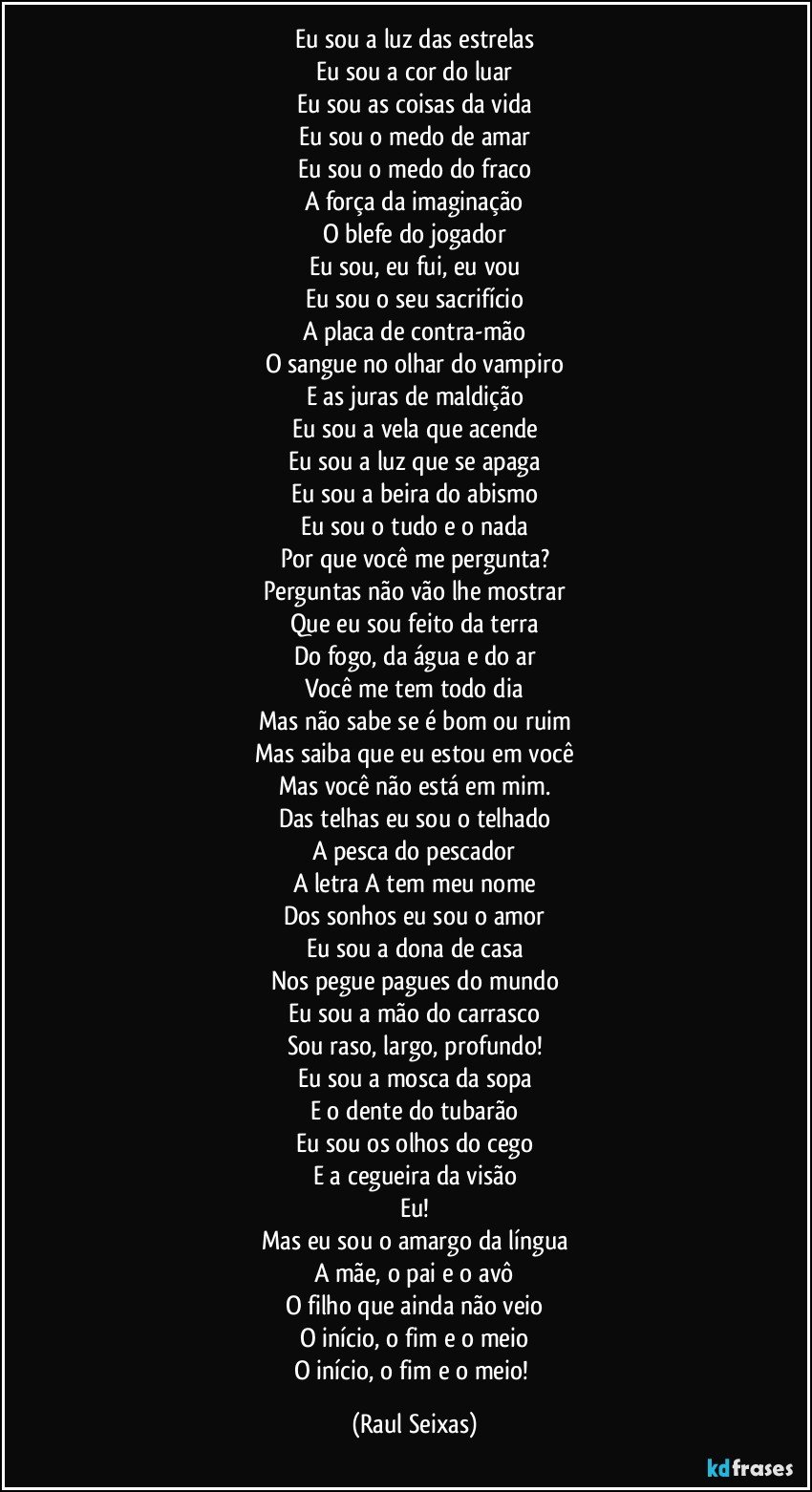 Eu sou a luz das estrelas
Eu sou a cor do luar
Eu sou as coisas da vida
Eu sou o medo de amar
Eu sou o medo do fraco
A força da imaginação
O blefe do jogador
Eu sou, eu fui, eu vou
Eu sou o seu sacrifício
A placa de contra-mão
O sangue no olhar do vampiro
E as juras de maldição
Eu sou a vela que acende
Eu sou a luz que se apaga
Eu sou a beira do abismo
Eu sou o tudo e o nada
Por que você me pergunta?
Perguntas não vão lhe mostrar
Que eu sou feito da terra
Do fogo, da água e do ar
Você me tem todo dia
Mas não sabe se é bom ou ruim
Mas saiba que eu estou em você
Mas você não está em mim.
Das telhas eu sou o telhado
A pesca do pescador
A letra A tem meu nome
Dos sonhos eu sou o amor
Eu sou a dona de casa
Nos pegue pagues do mundo
Eu sou a mão do carrasco
Sou raso, largo, profundo!
Eu sou a mosca da sopa
E o dente do tubarão
Eu sou os olhos do cego
E a cegueira da visão
Eu!
Mas eu sou o amargo da língua
A mãe, o pai e o avô
O filho que ainda não veio
O início, o fim e o meio
O início, o fim e o meio! (Raul Seixas)