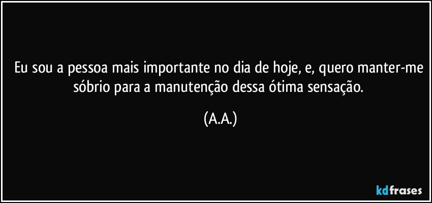 Eu sou a pessoa mais importante no dia de hoje, e, quero manter-me sóbrio para a manutenção dessa ótima sensação. (A.A.)