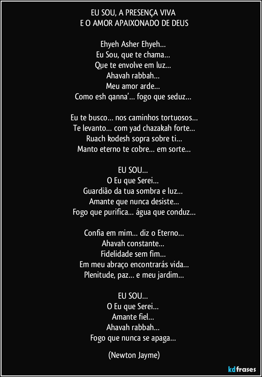 EU SOU, A PRESENÇA VIVA 
E O AMOR APAIXONADO DE DEUS

Ehyeh Asher Ehyeh… 
Eu Sou, que te chama… 
Que te envolve em luz… 
Ahavah rabbah… 
Meu amor arde… 
Como esh qanna’… fogo que seduz… 

Eu te busco… nos caminhos tortuosos…
Te levanto… com yad chazakah forte…
Ruach kodesh sopra sobre ti…
Manto eterno te cobre… em sorte…

EU SOU… 
O Eu que Serei… 
Guardião da tua sombra e luz… 
Amante que nunca desiste…
Fogo que purifica… água que conduz…

Confia em mim… diz o Eterno…
Ahavah constante… 
Fidelidade sem fim… 
Em meu abraço encontrarás vida…
Plenitude, paz… e meu jardim…

EU SOU… 
O Eu que Serei… 
Amante fiel… 
Ahavah rabbah… 
Fogo que nunca se apaga… (Newton Jayme)