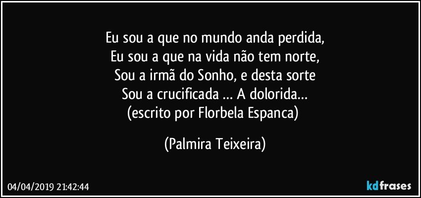 Eu sou a que no mundo anda perdida,
Eu sou a que na vida não tem norte,
Sou a irmã do Sonho, e desta sorte
Sou a crucificada … A dolorida…
(escrito por Florbela Espanca) (Palmira Teixeira)