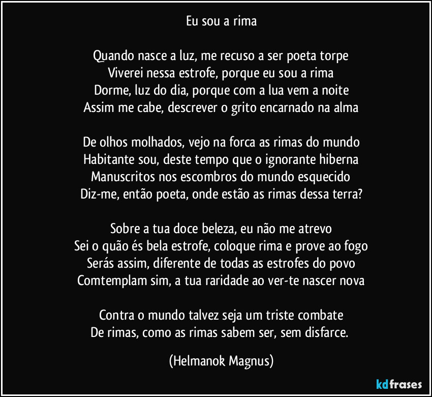 Eu sou a rima
Quando nasce a luz, me recuso a ser poeta torpe
Viverei nessa estrofe, porque eu sou a rima
Dorme, luz do dia, porque com a lua vem a noite
Assim me cabe, descrever o grito encarnado na alma
De olhos molhados, vejo na forca as rimas do mundo
Habitante sou, deste tempo que o ignorante hiberna
Manuscritos nos escombros do mundo esquecido
Diz-me, então poeta, onde estão as rimas dessa terra?
Sobre a tua doce beleza, eu não me atrevo
Sei o quão és bela estrofe, coloque rima e prove ao fogo
Serás assim, diferente de todas as estrofes do povo
Comtemplam sim, a tua raridade ao ver-te nascer nova
Contra o mundo talvez seja um triste combate
De rimas, como as rimas sabem ser, sem disfarce. (Helmanok Magnus)