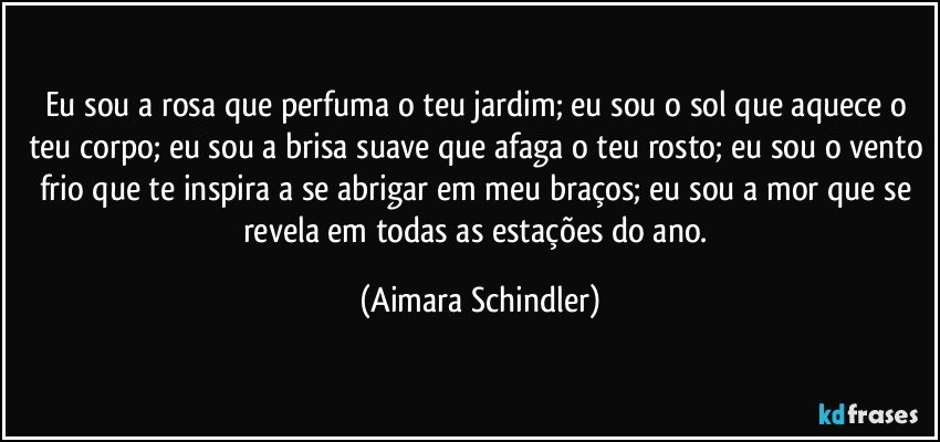 Eu sou a rosa que perfuma o teu jardim; eu sou o sol que aquece o teu corpo; eu sou a brisa suave que afaga o teu rosto; eu sou o vento frio que te inspira a se abrigar em meu braços; eu sou a mor que se revela em todas as estações do ano. (Aimara Schindler)