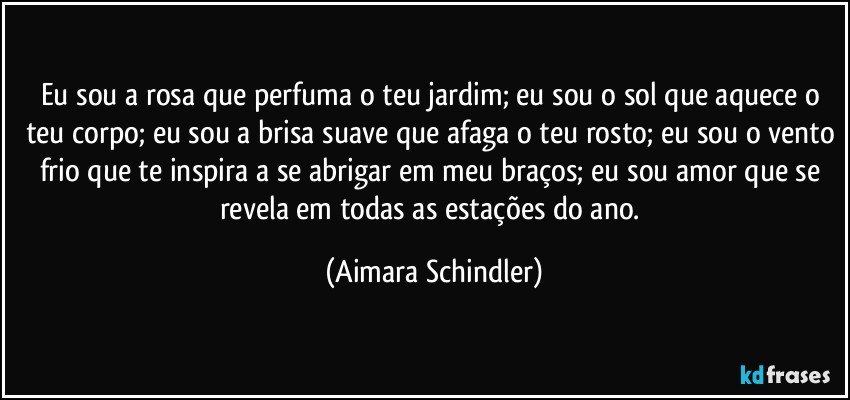 Eu sou a rosa que perfuma o teu jardim; eu sou o sol que aquece o teu corpo; eu sou a brisa suave que afaga o teu rosto; eu sou o vento frio que te inspira a se abrigar em meu braços; eu sou amor que se revela em todas as estações do ano. (Aimara Schindler)