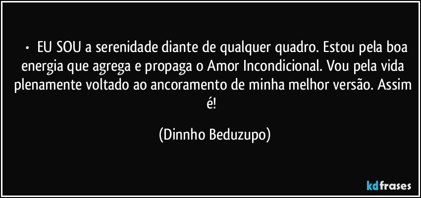 ⚜️•  ❝EU SOU a serenidade diante de qualquer quadro. Estou pela boa energia que agrega e propaga o Amor Incondicional. Vou pela vida plenamente voltado ao ancoramento de minha melhor versão. Assim é!❞ (Dinnho Beduzupo)