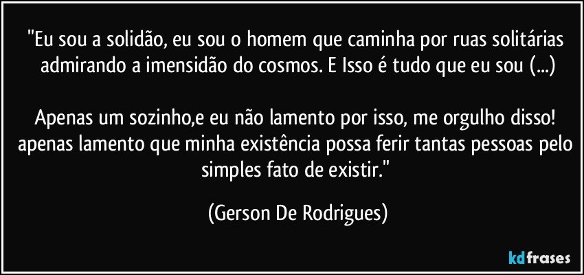 ''Eu sou a solidão, eu sou o homem que caminha por ruas solitárias admirando a imensidão do cosmos. E Isso é tudo que eu sou (...)

Apenas um sozinho,e eu não lamento por isso, me orgulho disso! apenas lamento que minha existência possa ferir tantas pessoas pelo simples fato de existir.'' (Gerson De Rodrigues)