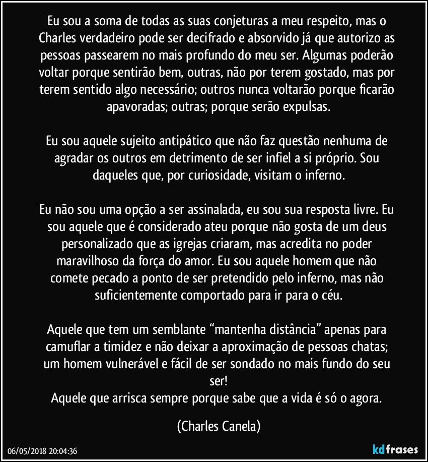 Eu sou a soma de todas as suas conjeturas a meu respeito, mas o Charles verdadeiro pode ser decifrado e absorvido já que autorizo as pessoas passearem no mais profundo do meu ser. Algumas poderão voltar porque sentirão bem, outras, não por terem gostado, mas por terem sentido algo necessário; outros nunca voltarão porque ficarão apavoradas; outras; porque serão expulsas.

Eu sou aquele sujeito antipático que não faz questão nenhuma de agradar os outros em detrimento de ser infiel a si próprio. Sou daqueles que, por curiosidade, visitam o inferno.

Eu não sou uma opção a ser assinalada, eu sou sua resposta livre. Eu sou aquele que é considerado ateu porque não gosta de um deus personalizado que as igrejas criaram, mas acredita no poder maravilhoso da força do amor. Eu sou aquele homem que não comete pecado a ponto de ser pretendido pelo inferno, mas não suficientemente comportado para ir para o céu.

Aquele que tem um semblante “mantenha distância” apenas para camuflar a timidez e não deixar a aproximação de pessoas chatas; um homem vulnerável e fácil de ser sondado no mais fundo do seu ser!
Aquele que arrisca sempre porque sabe que a vida é só o agora. (Charles Canela)