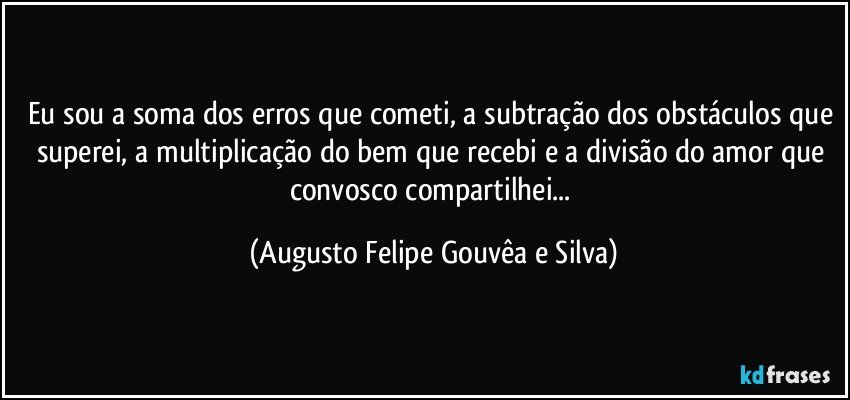 Eu sou a soma dos erros que cometi, a subtração dos obstáculos que superei, a multiplicação do bem que recebi e a divisão do amor que convosco compartilhei... (Augusto Felipe Gouvêa e Silva)