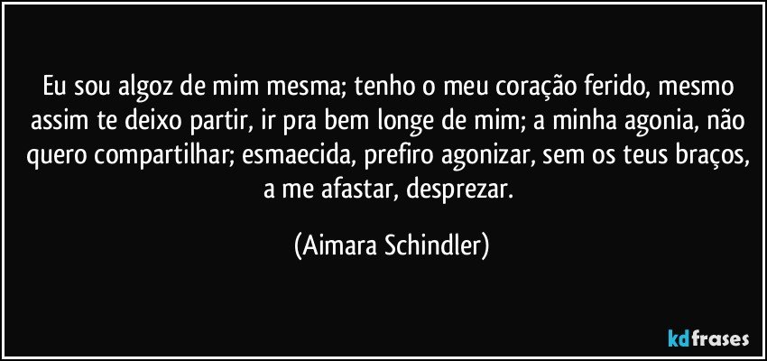 Eu sou algoz de mim mesma; tenho o meu coração ferido, mesmo assim te deixo partir, ir pra bem longe de mim; a minha agonia, não quero compartilhar; esmaecida, prefiro agonizar, sem os teus braços, a me afastar, desprezar. (Aimara Schindler)