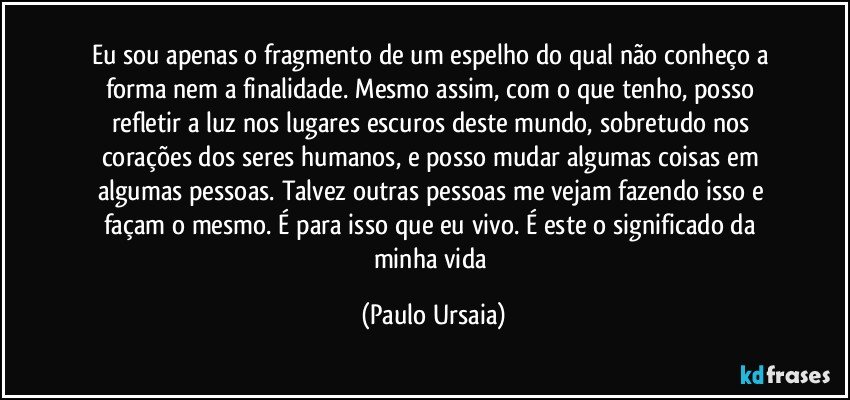 Eu sou apenas o fragmento de um espelho do qual não conheço a forma nem a finalidade. Mesmo assim, com o que tenho, posso refletir a luz nos lugares escuros deste mundo, sobretudo nos corações dos seres humanos, e posso mudar algumas coisas em algumas pessoas. Talvez outras pessoas me vejam fazendo isso e façam o mesmo. É para isso que eu vivo. É este o significado da minha vida (Paulo Ursaia)