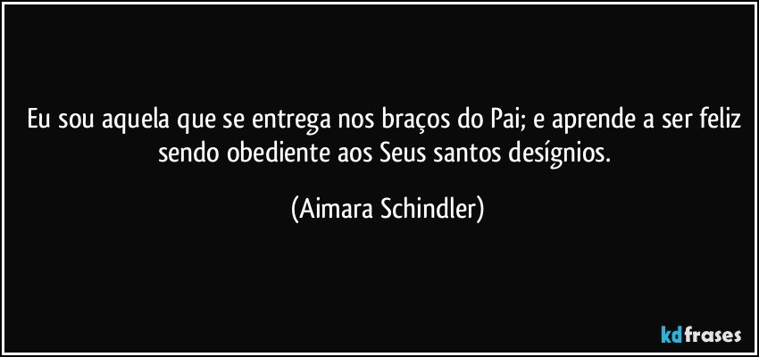 Eu sou aquela que se entrega nos braços do Pai; e aprende a ser feliz sendo obediente aos Seus santos desígnios. (Aimara Schindler)