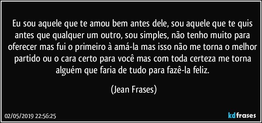 Eu sou aquele que te amou bem antes dele, sou aquele que te quis antes que qualquer um outro, sou simples, não tenho muito para oferecer mas fui o primeiro à amá-la mas isso não me torna o melhor partido ou o cara certo para você mas com toda certeza me torna alguém que faria de tudo para fazê-la feliz. (Jean Frases)