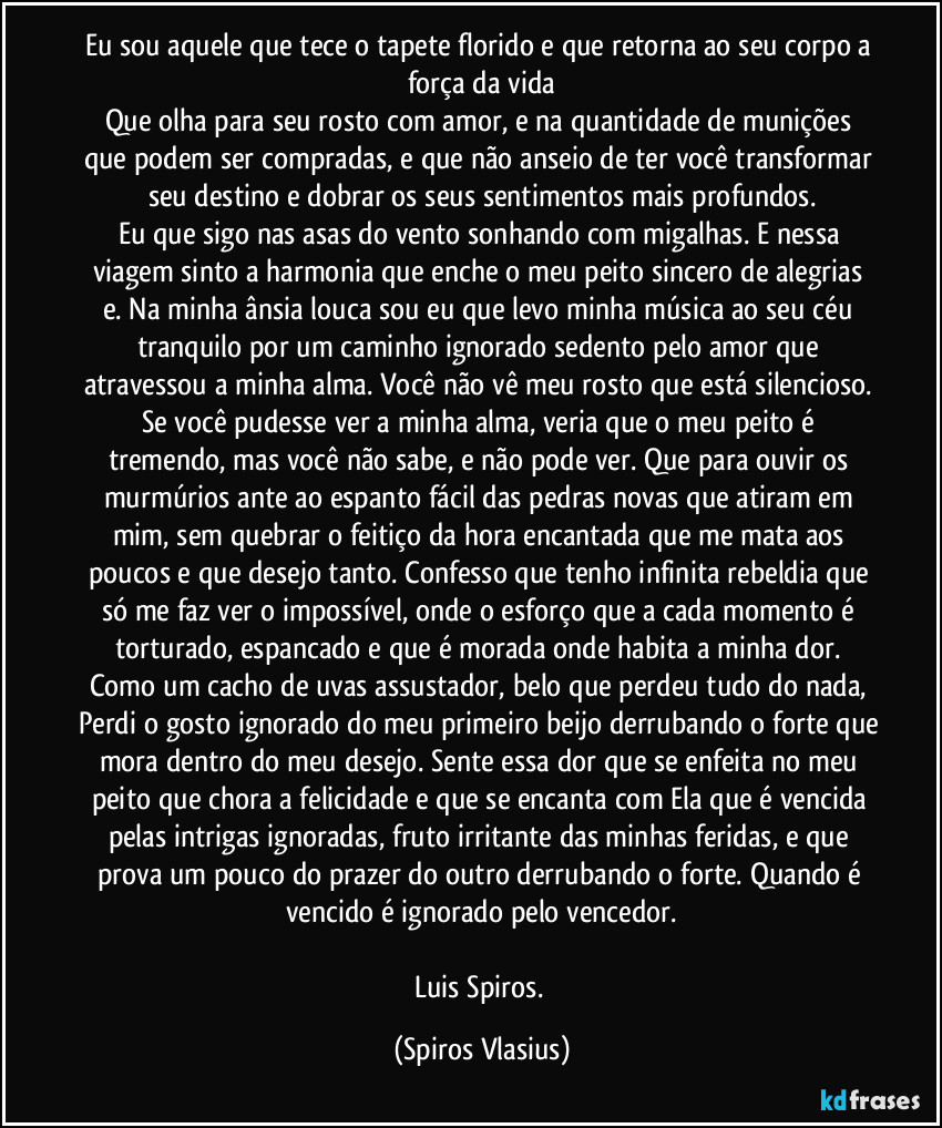 Eu sou aquele que tece o tapete florido e que retorna ao seu corpo a força da vida
Que olha para seu rosto com amor, e na quantidade de munições que podem ser compradas, e que não anseio de ter você transformar seu destino e dobrar os seus sentimentos mais profundos.
Eu que sigo nas asas do vento sonhando com migalhas. E nessa viagem sinto a harmonia que enche o meu peito sincero de alegrias e. Na minha ânsia louca sou eu que levo minha música ao seu céu tranquilo por um caminho ignorado sedento pelo amor que atravessou a minha alma. Você não vê meu rosto que está silencioso. Se você pudesse ver a minha alma, veria que o meu peito é tremendo, mas você não sabe, e não pode ver. Que para ouvir os murmúrios ante ao espanto fácil das pedras novas que atiram em mim, sem quebrar o feitiço da hora encantada que me mata aos poucos e que desejo tanto. Confesso que tenho infinita rebeldia que só me faz ver o impossível, onde o esforço que a cada momento é torturado, espancado e que é morada onde habita a minha dor. Como um cacho de uvas assustador, belo que perdeu tudo do nada, Perdi o gosto ignorado do meu primeiro beijo derrubando o forte que mora dentro do meu desejo. Sente essa dor que se enfeita no meu peito que chora a felicidade e que se encanta com Ela que é vencida pelas intrigas ignoradas, fruto irritante das minhas feridas, e que prova um pouco do prazer do outro derrubando o forte. Quando é vencido é ignorado pelo vencedor.

Luis Spiros. (Spiros Vlasius)