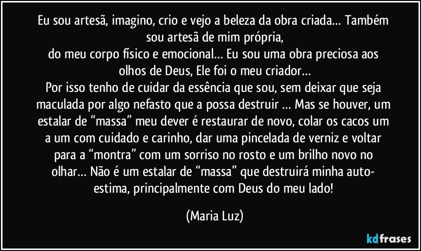 Eu sou artesã, imagino, crio e vejo a beleza da obra criada… Também sou artesã de mim própria,
do meu corpo físico e emocional… Eu sou uma obra preciosa aos olhos de Deus,  Ele foi o meu criador…
Por isso tenho de cuidar da essência que sou, sem deixar que seja maculada por algo nefasto que a possa destruir … Mas se houver, um estalar de “massa” meu dever é restaurar de novo, colar os cacos um a um com cuidado e carinho, dar uma pincelada de verniz e voltar para a “montra” com um sorriso no rosto e um brilho novo no olhar… Não é um estalar de “massa” que destruirá minha auto- estima, principalmente com Deus do meu lado! (Maria Luz)