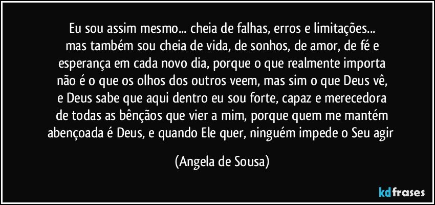 Eu sou assim mesmo... cheia de falhas, erros e limitações...
mas também sou cheia de vida, de sonhos, de amor, de fé e
esperança em cada novo dia, porque o que realmente importa
não é o que os olhos dos outros veem, mas sim o que Deus vê,
e Deus sabe que aqui dentro eu sou forte, capaz e merecedora
de todas as bênçãos que vier a mim, porque quem me mantém
abençoada é Deus, e quando Ele quer, ninguém impede o Seu agir (Angela de Sousa)