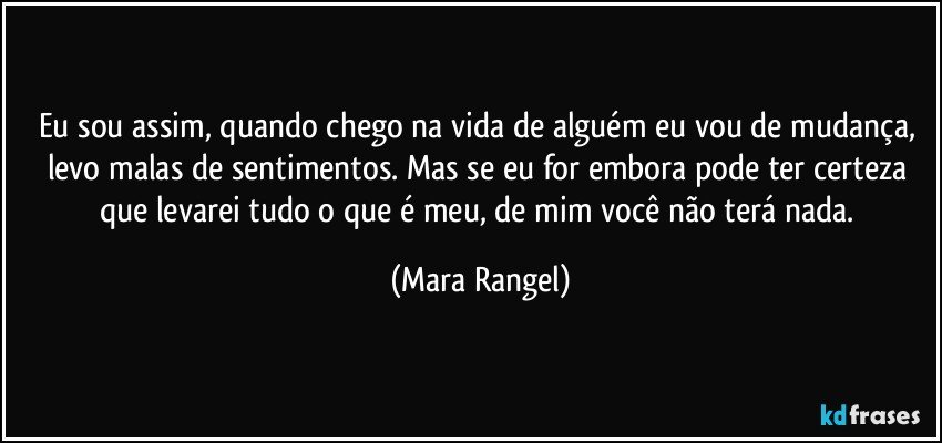 Eu sou assim, quando chego na vida de alguém eu vou de mudança, levo malas de sentimentos. Mas se eu for embora pode ter certeza que levarei tudo o que é meu, de mim você não terá nada. (Mara Rangel)