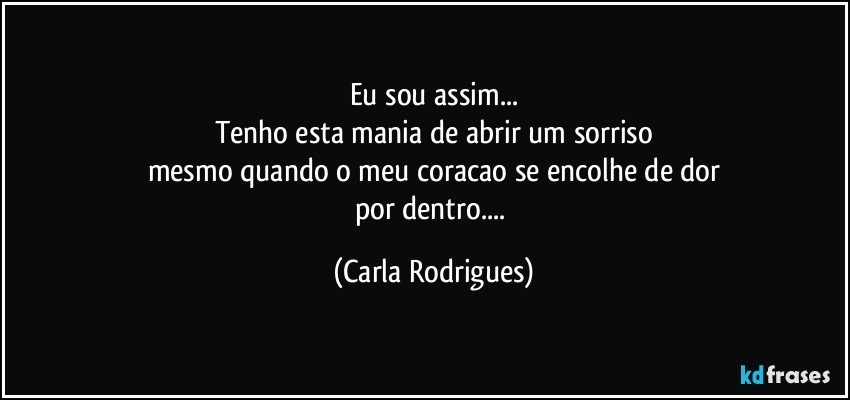 Eu sou assim...
Tenho esta mania de abrir um sorriso
mesmo quando o meu coracao se encolhe de dor
por dentro... (Carla Rodrigues)