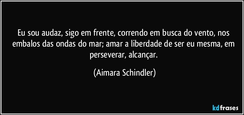 Eu sou audaz, sigo em frente, correndo em busca do vento, nos embalos das ondas do mar; amar a liberdade de ser eu mesma, em perseverar, alcançar. (Aimara Schindler)