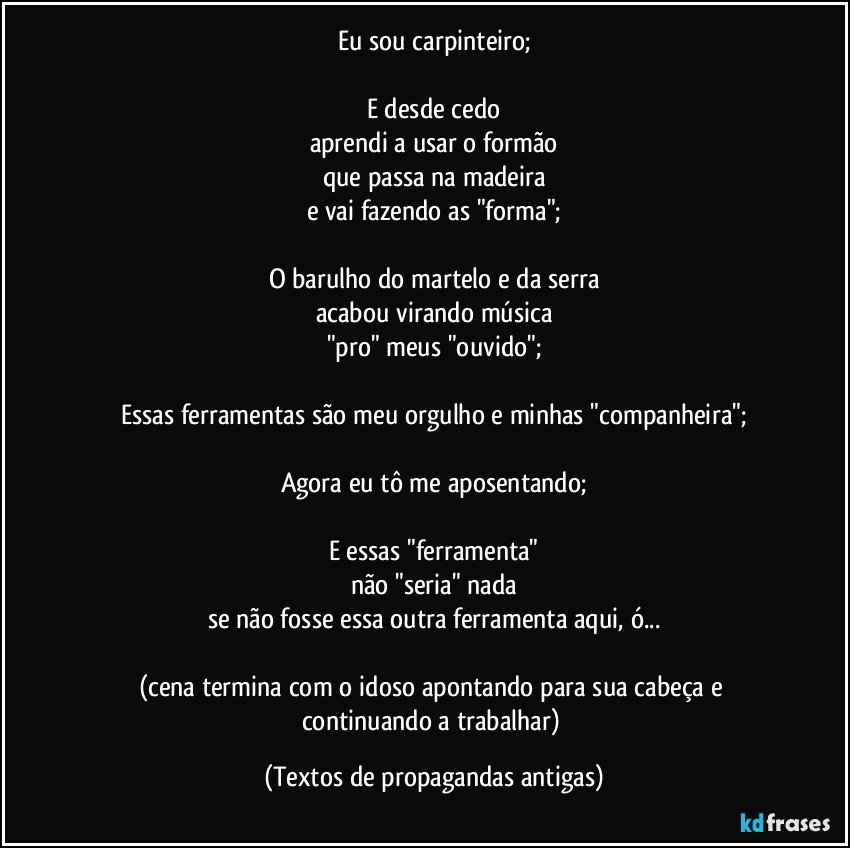 Eu sou carpinteiro;

E desde cedo
aprendi a usar o formão
que passa na madeira
e vai fazendo as "forma";

O barulho do martelo e da serra
acabou virando música
"pro" meus "ouvido";

Essas ferramentas são meu orgulho e minhas "companheira";

Agora eu tô me aposentando;

E essas "ferramenta"
não "seria" nada
se não fosse essa outra ferramenta aqui, ó...

(cena termina com o idoso apontando para sua cabeça e continuando a trabalhar) (Textos de propagandas antigas)