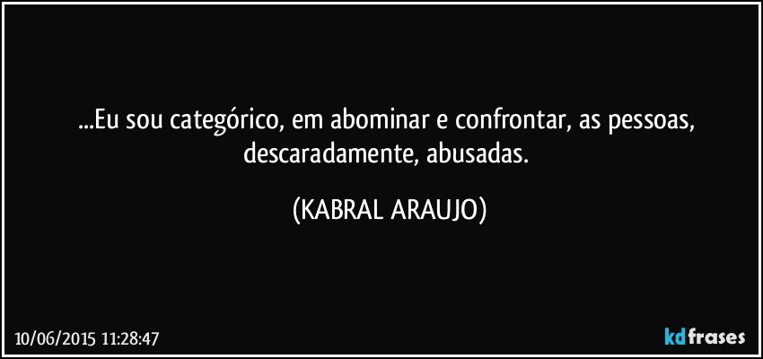 ...Eu sou categórico, em abominar e confrontar, as pessoas, descaradamente, abusadas. (KABRAL ARAUJO)